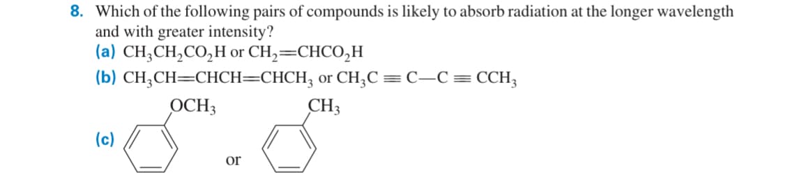 8. Which of the following pairs of compounds is likely to absorb radiation at the longer wavelength
and with greater intensity?
(a) CH3CH2CO₂H or CH2=CHCO₂H
(b) CH3CH=CHCH=CHCH3 or CH3C = C—C = CCH3
OCH3
(c)
or
CH3
