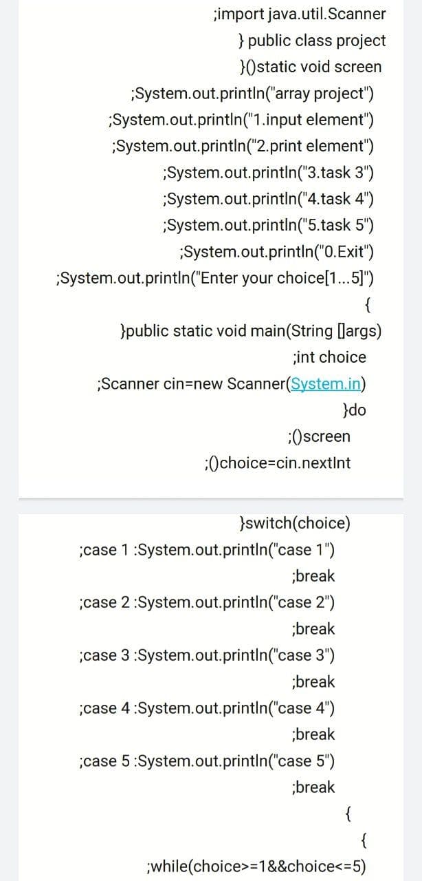 ;import java.util.Scanner
} public class project
}Ostatic void screen
System.out.printin('array project")
System.out.println("1.input element")
;System.out.println("2.print element")
System.out.println("3.task 3")
System.out.println("4.task 4")
System.out.println("5.task 5")
System.out.println("0.Exit")
;System.out.println("Enter your choice[1..5]")
{
}public static void main(String [Jargs)
;int choice
;Scanner cin=new Scanner(System.in)
}do
:Oscreen
:Ochoice=cin.nextInt
}switch(choice)
case 1:System.out.println("case 1")
;break
;case 2:System.out.println("case 2")
;break
;case 3 :System.out.printIn("case 3")
;break
;case 4:System.out.println("case 4")
;break
;case 5:System.out.println("case 5")
;break
{
while(choice>=1&&choice<=5)

