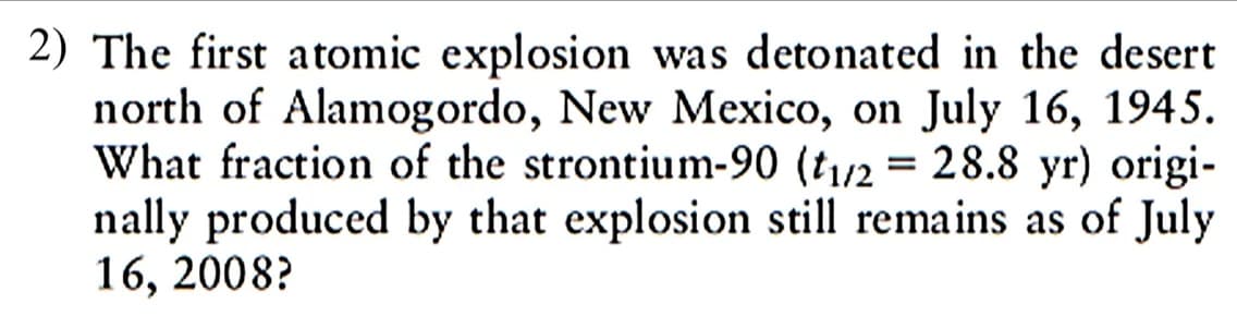 2) The first atomic explosion was detonated in the desert
north of Alamogordo, New Mexico, on July 16, 1945.
What fraction of the strontium-90 (t1/2 = 28.8 yr) origi-
nally produced by that explosion still remains as of July
16, 2008?
