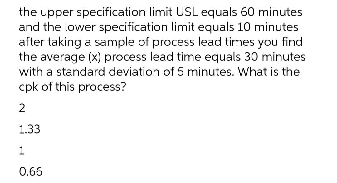 the upper specification limit USL equals 60 minutes
and the lower specification limit equals 10 minutes
after taking a sample of process lead times you find
the average (x) process lead time equals 30 minutes
with a standard deviation of 5 minutes. What is the
cpk of this process?
2
1.33
1
0.66