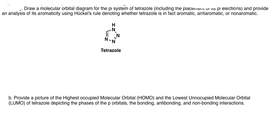 Draw a molecular orbital diagram for the pi system of tetrazole (including the piacemen oi iis pi electrons) and provide
an analysis of its aromaticity using Hückel's rule denoting whether tetrazole is in fact aromatic, antiaromatic, or nonaromatic.
H
N°
Tetrazole
b. Provide a picture of the Highest occupied Molecular Orbital (HOMO) and the Lowest Unnocupied Molecular Orbital
(LUMO) of tetrazole depicting the phases of thep orbitals, the bonding, antibonding, and non-bonding interactions.
