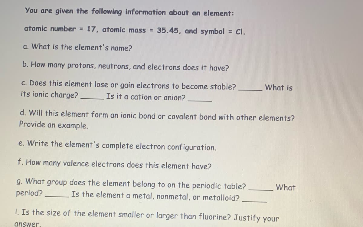 You are given the following information about an element:
atomic number = 17, atomic mass = 35.45, and symbol = Cl.
a. What is the element's name?
b. How many protons, neutrons, and electrons does it have?
c. Does this element lose or gain electrons to become stable?
its ionic charge?. Is it a cation or anion?
What is
d. Will this element form an ionic bond or covalent bond with other elements?
Provide an example.
e. Write the element's complete electron configuration.
f. How many valence electrons does this element have?
g. What group does the element belong to on the periodic table?
period?
Is the element a metal, nonmetal, or metalloid?
What
i. Is the size of the element smaller or larger than fluorine? Justify your
answer.