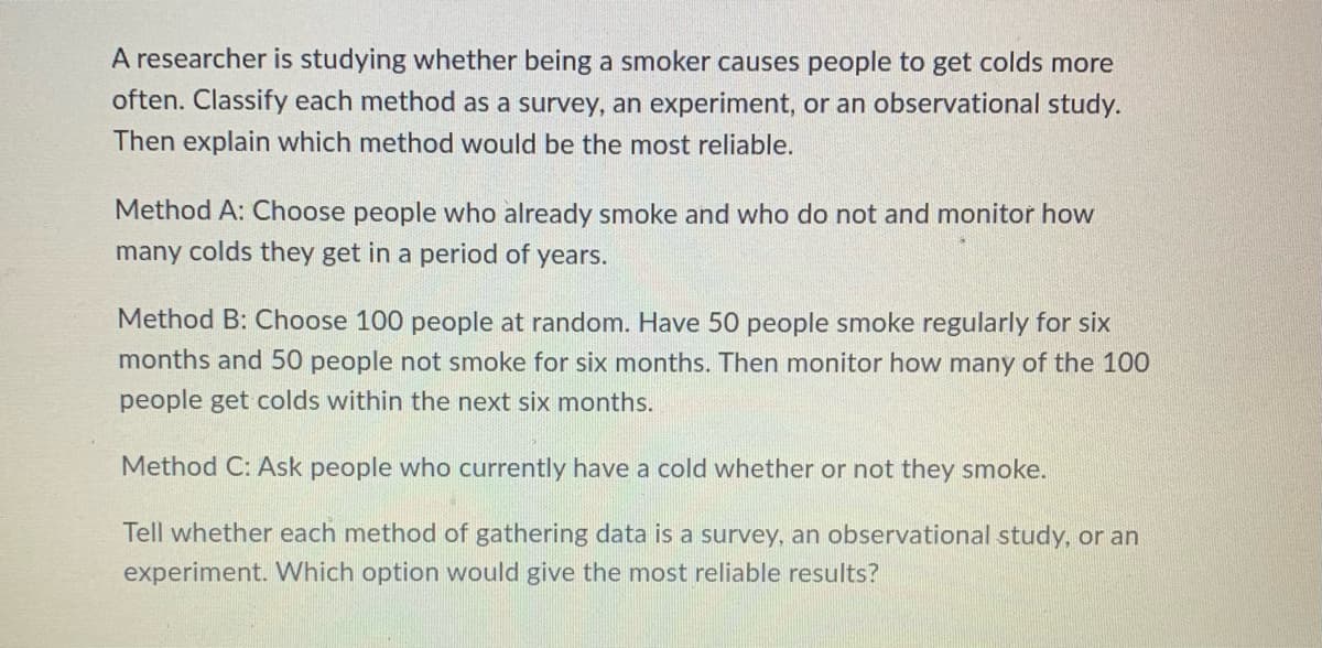 A researcher is studying whether being a smoker causes people to get colds more
often. Classify each method as a survey, an experiment, or an observational study.
Then explain which method would be the most reliable.
Method A: Choose people who already smoke and who do not and monitor how
many colds they get in a period of years.
Method B: Choose 100 people at random. Have 50 people smoke regularly for six
months and 50 people not smoke for six months. Then monitor how many of the 100
people get colds within the next six months.
Method C: Ask people who currently have a cold whether or not they smoke.
Tell whether each method of gathering data is a survey, an observational study, or an
experiment. Which option would give the most reliable results?
