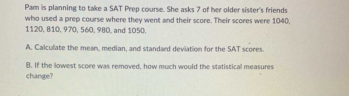 Pam is planning to take a SAT Prep course. She asks 7 of her older sister's friends
who used a prep course where they went and their score. Their scores were 1040,
1120, 810, 970, 560, 980, and 1050.
A. Calculate the mean, median, and standard deviation for the SAT scores.
B. If the lowwest score was removed, how much would the statistical measures
change?
