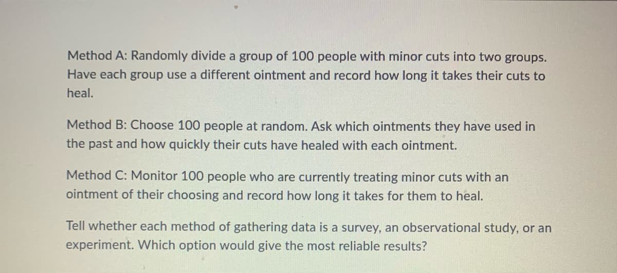 Method A: Randomly divide a group of 100 people with minor cuts into two groups.
Have each group use a different ointment and record how long it takes their cuts to
heal.
Method B: Choose 100 people at random. Ask which ointments they have used in
the past and how quickly their cuts have healed with each ointment.
Method C: Monitor 100 people who are currently treating minor cuts with an
ointment of their choosing and record how long it takes for them to heal.
Tell whether each method of gathering data is a survey, an observational study, or an
experiment. Which option would give the most reliable results?
