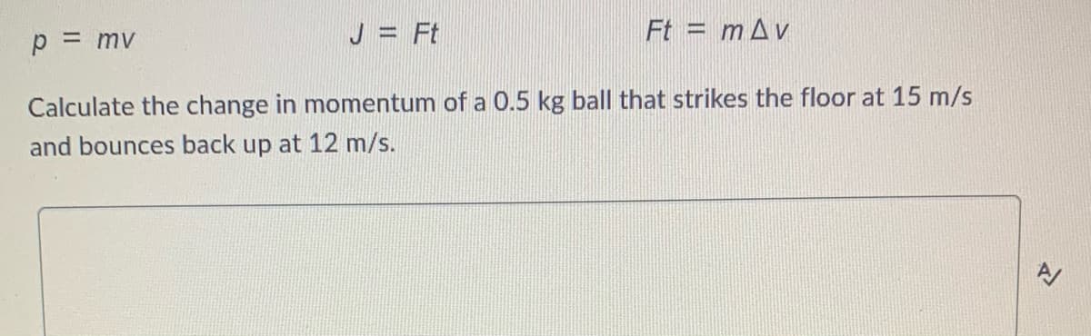 p = mv
J = Ft
Ft = m Av
Calculate the change in momentum of a 0.5 kg ball that strikes the floor at 15 m/s
and bounces back up at 12 m/s.
N