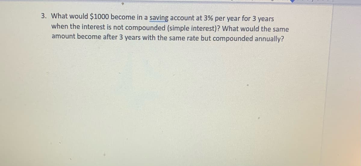3. What would $1000 become in a saving account at 3% per year for 3 years
when the interest is not compounded (simple interest)? What would the same
amount become after 3 years with the same rate but compounded annually?