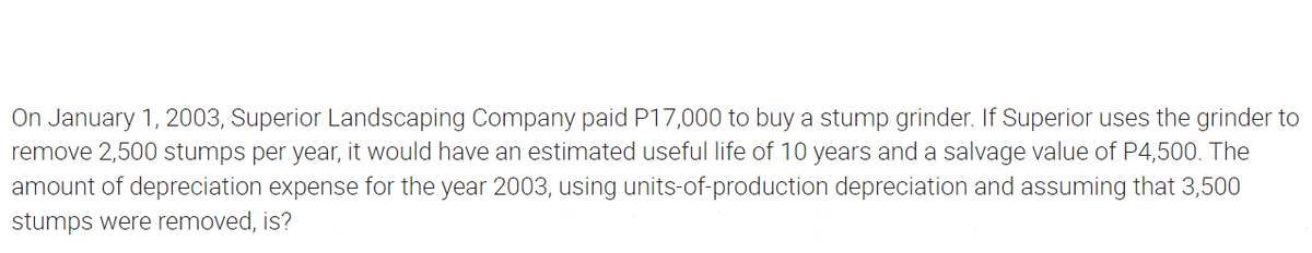 On January 1, 2003, Superior Landscaping Company paid P17,000 to buy a stump grinder. If Superior uses the grinder to
remove 2,500 stumps per year, it would have an estimated useful life of 10 years and a salvage value of P4,500. The
amount of depreciation expense for the year 2003, using units-of-production depreciation and assuming that 3,500
stumps were removed, is?