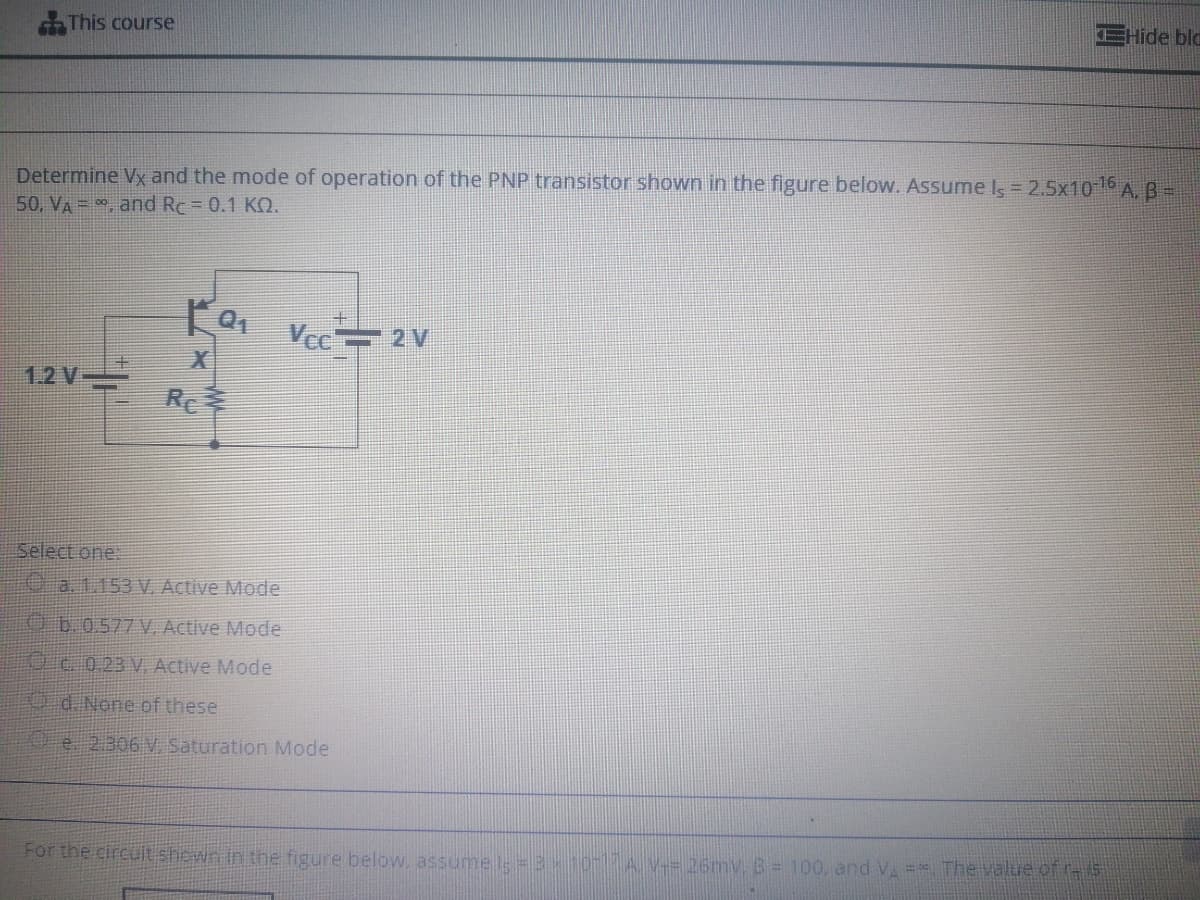 EHide bla
This course
Determine Vx and the mode of operation of the PNP transistor shown in the figure below. Assume Is = 2.5x106 A,B-
50, VA =, and Rc = 0.1 KO.
Vec 2 V
EX
1.2 V-
Re幸
Select one:
O a.1.153 V. Active Mode
O60577V. Active Mode
Oc 023 V. Active Mode
d. None of these
Oe 2306 V Saturation Mode
For the circuit shewn in the figure below. assume l = 3 107A V= 26mv. B= 100, and V = The value of r-5
