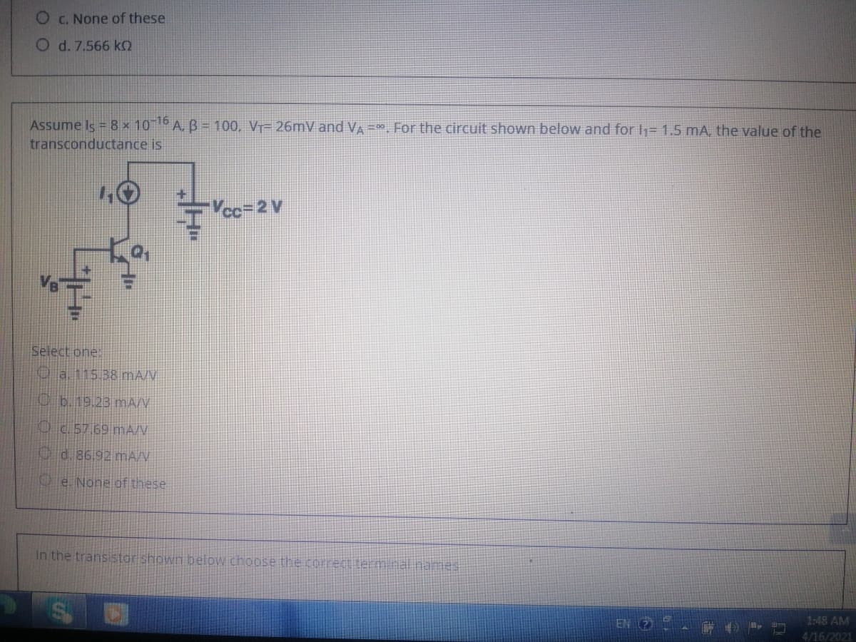 C. None of these
O d. 7.566 kO
Assume Is = 8 × 10 A, B= 100, V= 26mV and VA =D0 For the circuit shown below and for h= 1.5 mA, the value of the
transconductance is
Vcc=D2 V
Select one:
O a 115 38mA/V
Cb.19.23 mAN
Oc 57 69 mAN
Od.86.92 mA/V
Oe. None of these
In the transistor shown below choose the correct term.nalinames
EN 2
1:48 AM
4/16/2021
