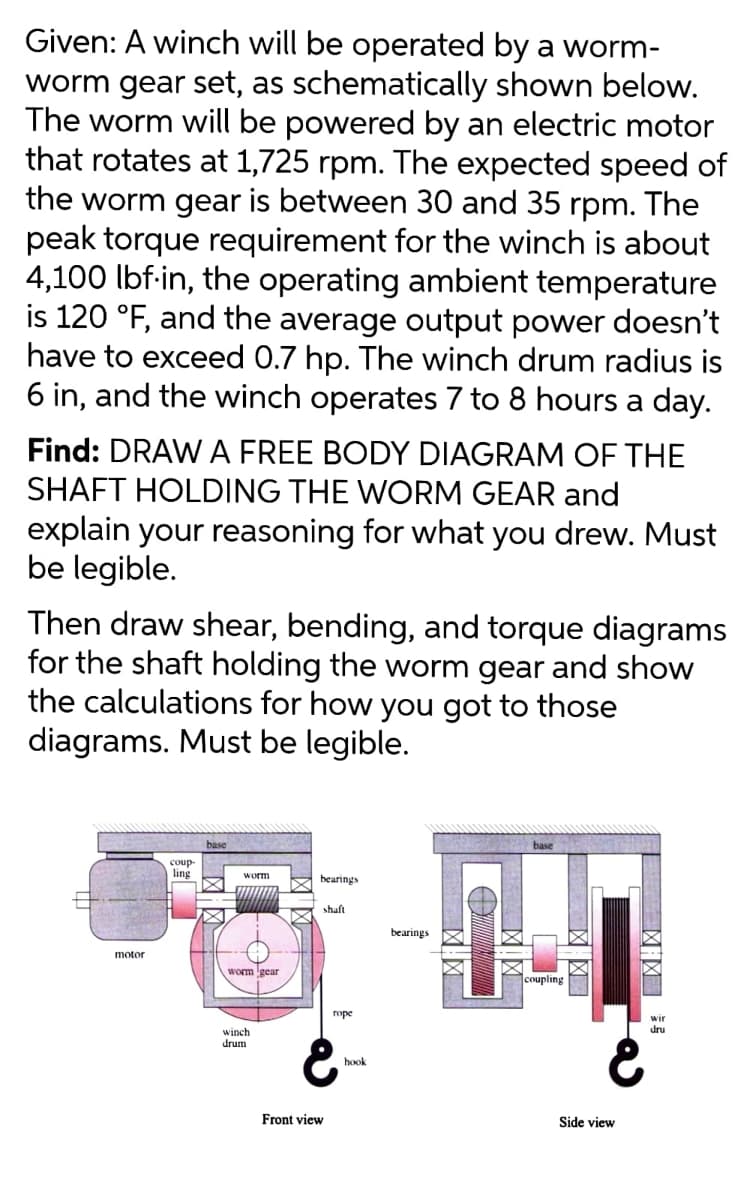 Given: A winch will be operated by a worm-
worm gear set, as schematically shown below.
The worm will be powered by an electric motor
that rotates at 1,725 rpm. The expected speed of
the worm gear is between 30 and 35 rpm. The
peak torque requirement for the winch is about
4,100 lbf-in, the operating ambient temperature
is 120 °F, and the average output power doesn't
have to exceed 0.7 hp. The winch drum radius is
6 in, and the winch operates 7 to 8 hours a day.
Find: DRAW A FREE BODY DIAGRAM OF THE
SHAFT HOLDING THE WORM GEAR and
explain your reasoning for what you drew. Must
be legible.
Then draw shear, bending, and torque diagrams
for the shaft holding the worm gear and show
the calculations for how you got to those
diagrams. Must be legible.
base
base
coup-
ling
worm
bearings
shaft
bearings
motor
worm gear
coupling
rope
wir
dru
winch
drum
hook
Front view
Side view
