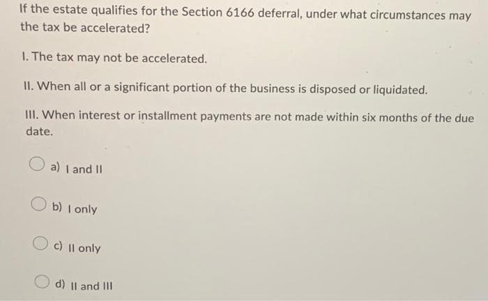 If the estate qualifies for the Section 6166 deferral, under what circumstances may
the tax be accelerated?
1. The tax may not be accelerated.
II. When all or a significant portion of the business is disposed or liquidated.
III. When interest or installment payments are not made within six months of the due
date.
a) I and II
Ob) I only
Oc) II only
d) II and III