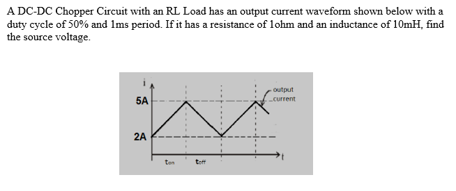 A DC-DC Chopper Circuit with an RL Load has an output current waveform shown below with a
duty cycle of 50% and 1ms period. If it has a resistance of lohm and an inductance of 10mH, find
the source voltage.
output
5A
-current
2A
ten
toff
