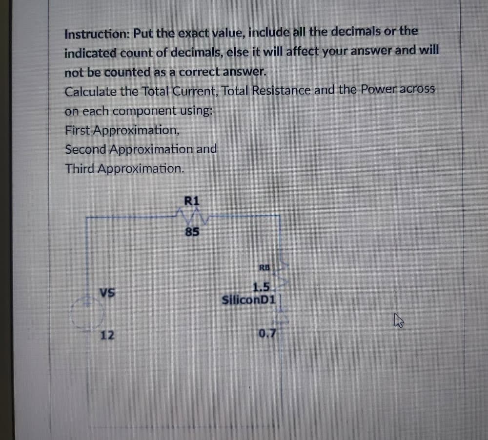 Instruction: Put the exact value, include all the decimals or the
indicated count of decimals, else it will affect your answer and will
not be counted as a correct answer.
Calculate the Total Current, Total Resistance and the Power across
on each component using:
First Approximation,
Second Approximation and
Third Approximation.
R1
85
RB
1.5
SiliconD1
VS
12
0.7
