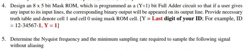 4. Design an 8 x 5 bit Mask ROM, which is programmed as a (Y+1) bit Full Adder circuit so that if a user gives
any input to its input lines, the corresponding binary output will be appeared on its output line. Provide necessary
truth table and denote cell 1 and cell 0 using mask ROM cell. [Y = Last digit of your ID; For example, ID
= 12-34567-1, Y = 1]
5. Determine the Nyquist frequency and the minimum sampling rate required to sample the following signal
without aliasing
