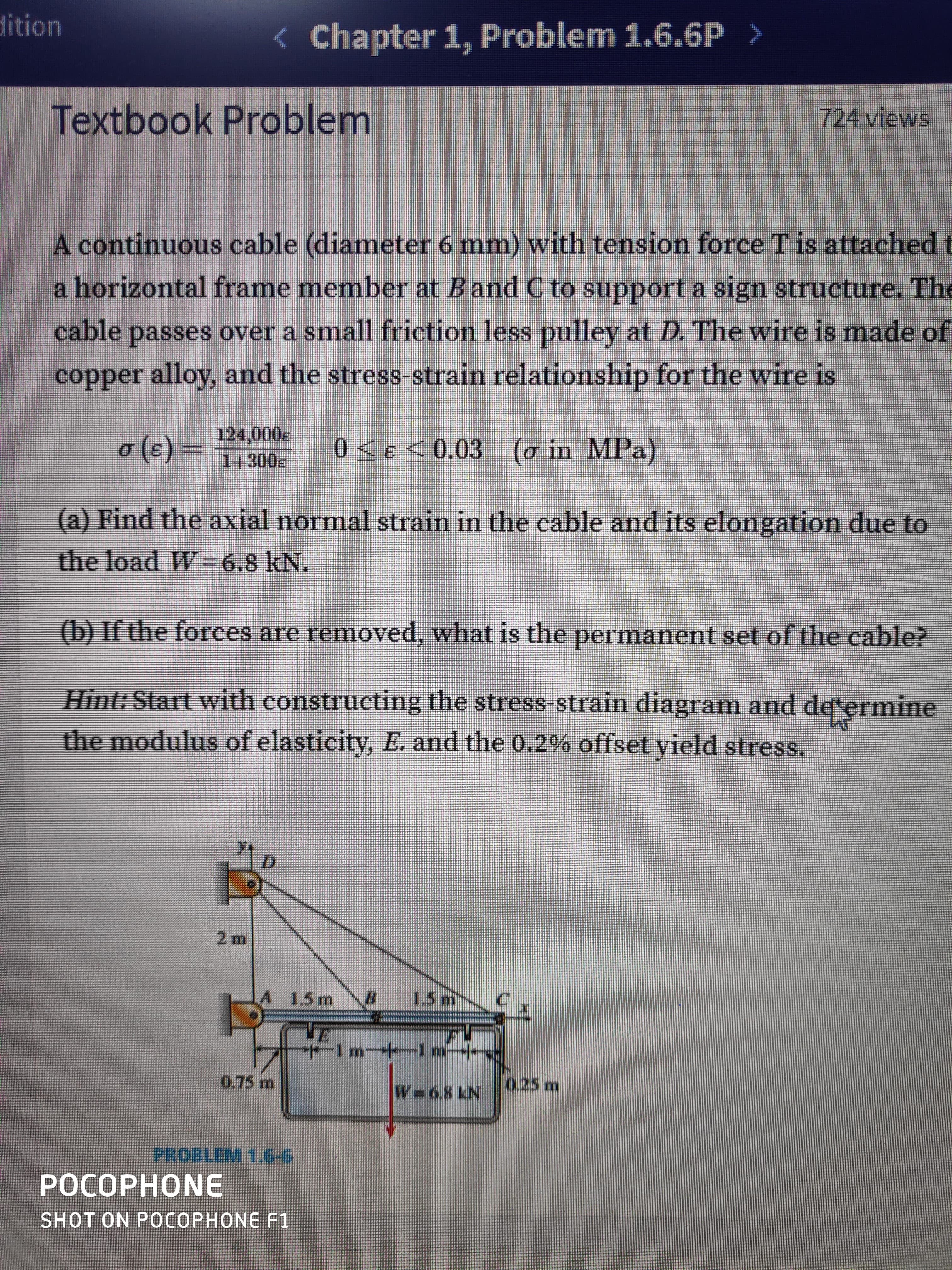 dition
< Chapter 1, Problem 1.6.6P >
Textbook Problem
724 views
A continuous cable (diameter 6 mm) with tension force T is attachedt
a horizontal frame member at Band C to support a sign structure. The
cable passes over a small friction less pulley at D. The wire is made of
copper alloy, and the stress-strain relationship for the wire is
o3=
(c)
124,000e
14300E
0<e<0.03 (o in MPa)
(a) Find the axial normal strain in the cable and its elongation due to
the load W =6.8 kN.
(b) If the forces are removed, what is the permanent set of the cable?
Hint: Start with constructing the stress-strain diagram and determine
the modulus of elasticity, E. and the 0.2% offset yield stress.
A 1.5m
1.5 m
m 1 m--
0.75 m
0.25 m
W 6.8 kN
PROBLEM 1.6-6
РОСОРНОNE
SHOT ON POСОРНONE F1
