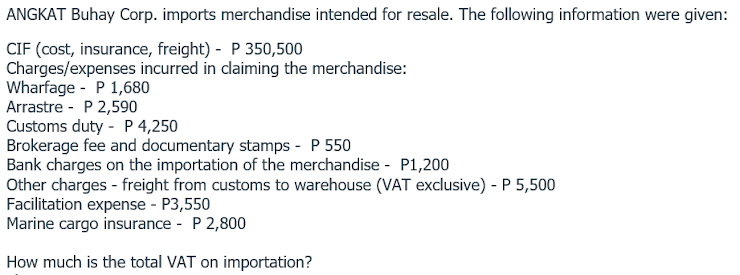 ANGKAT Buhay Corp. imports merchandise intended for resale. The following information were given:
CIF (cost, insurance, freight) - P 350,500
Charges/expenses incurred in claiming the merchandise:
Wharfage - P 1,680
Arrastre - P 2,590
Customs duty - P 4,250
Brokerage fee and documentary stamps - P 550
Bank charges on the importation of the merchandise - P1,200
Other charges - freight from customs to warehouse (VAT exclusive) - P 5,500
Facilitation expense - P3,550
Marine cargo insurance - P 2,800
How much is the total VAT on importation?