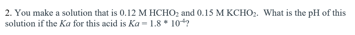 2. You make a solution that is 0.12 M HCHO2 and 0.15 M KCHO2. What is the pH of this
solution if the Ka for this acid is Ka = 1.8 * 10-4?