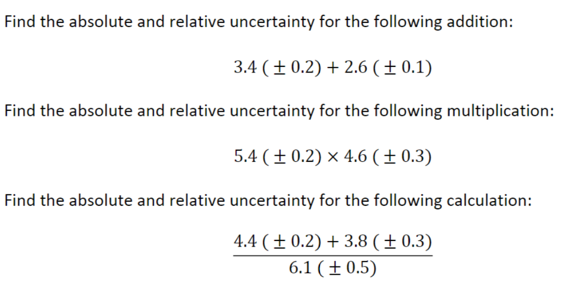 Find the absolute and relative uncertainty for the following addition:
3.4 (± 0.2) +2.6 (+ 0.1)
Find the absolute and relative uncertainty for the following multiplication:
5.4 (+0.2) x 4.6 (± 0.3)
Find the absolute and relative uncertainty for the following calculation:
4.4 (± 0.2) + 3.8 (± 0.3)
6.1 (± 0.5)