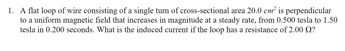 1. A flat loop of wire consisting of a single turn of cross-sectional area 20.0 cm² is perpendicular
to a uniform magnetic field that increases in magnitude at a steady rate, from 0.500 tesla to 1.50
tesla in 0.200 seconds. What is the induced current if the loop has a resistance of 2.00 Q?