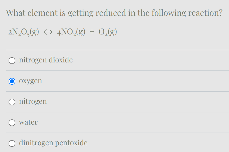 What element is getting reduced in the following reaction?
2N2O(g) 4NO2(g) + O2(g)
nitrogen dioxide
oxygen
○ nitrogen
water
dinitrogen pentoxide