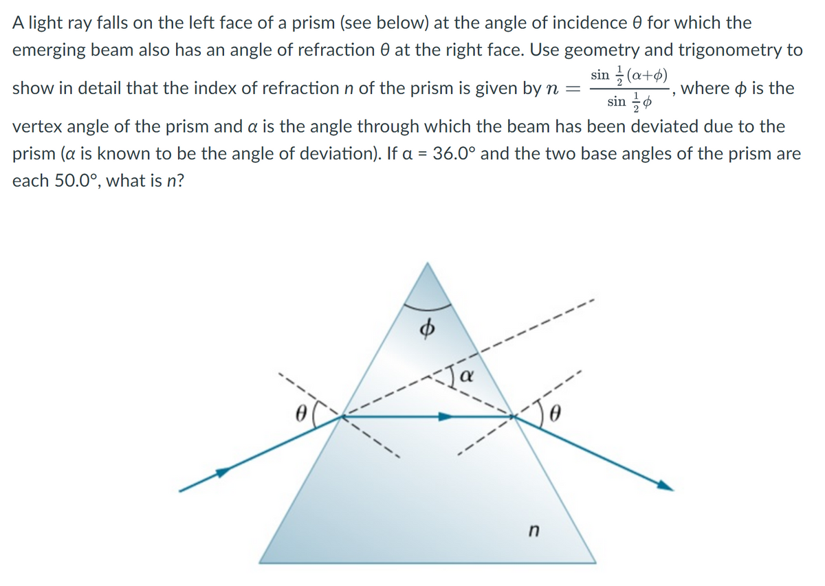 A light ray falls on the left face of a prism (see below) at the angle of incidence 0 for which the
emerging beam also has an angle of refraction at the right face. Use geometry and trigonometry to
sin(a+6)
where is the
sin
show in detail that the index of refraction n of the prism is given by n =
vertex angle of the prism and a is the angle through which the beam has been deviated due to the
prism (a is known to be the angle of deviation). If a = 36.0° and the two base angles of the prism are
each 50.0°, what is n?
6
Ja
n