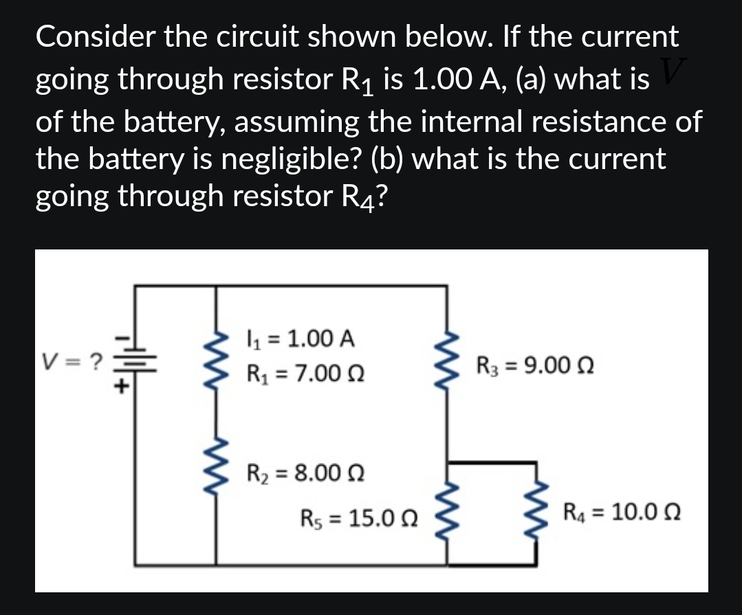 Consider the circuit shown below. If the current
going through resistor R₁ is 1.00 A, (a) what is
of the battery, assuming the internal resistance of
the battery is negligible? (b) what is the current
going through resistor R4?
V = ?
all
I₁ = 1.00 A
R₁ = 7.00 Q
R₂ = 8.00 02
R5 = 15.00
R3 = 9.00 Q
R₁ = 10.00