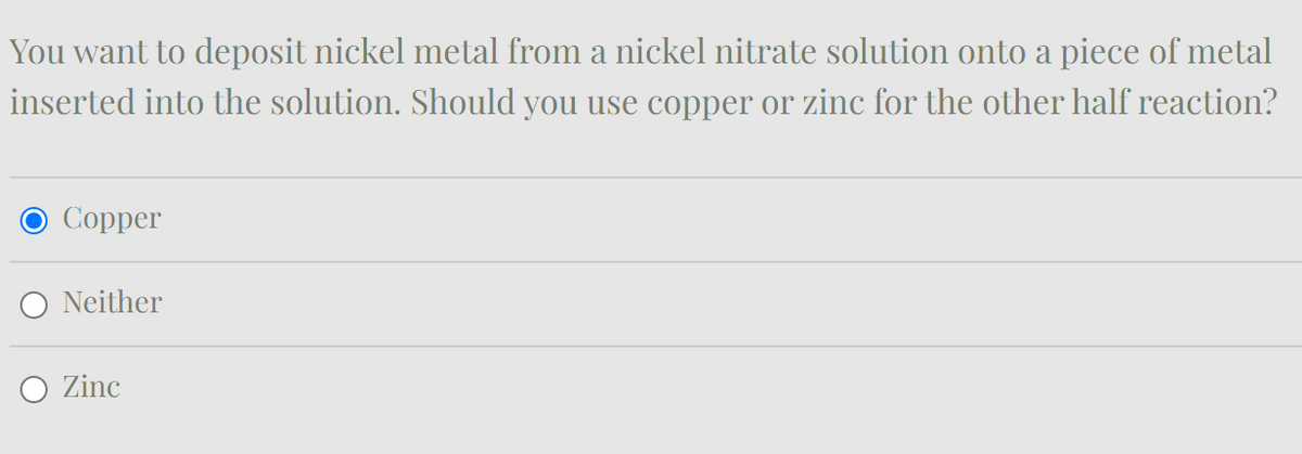 You want to deposit nickel metal from a nickel nitrate solution onto a piece of metal
inserted into the solution. Should you use copper or zinc for the other half reaction?
Copper
Neither
Zinc