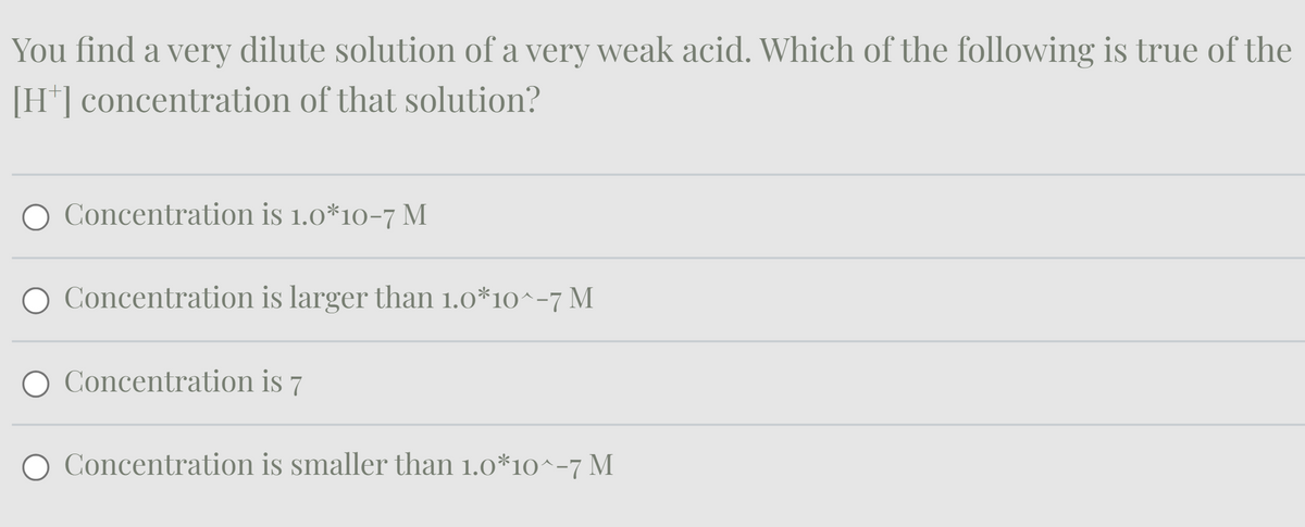 You find a very dilute solution of a very weak acid. Which of the following is true of the
[H+] concentration of that solution?
Concentration is 1.0*10-7 M
Concentration is larger than 1.0*10^-7 M
○ Concentration is 7
Concentration is smaller than 1.0*10^-7 M