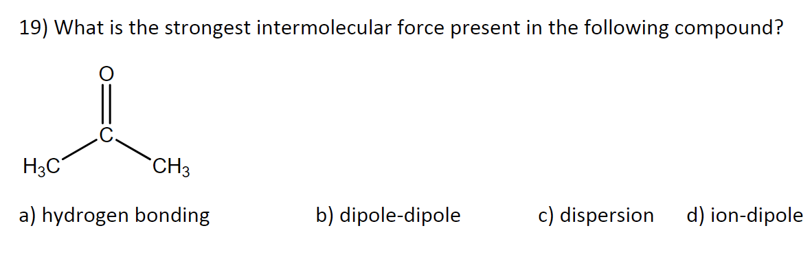 19) What is the strongest intermolecular force present in the following compound?
H3C
CH3
a) hydrogen bonding
b) dipole-dipole
c) dispersion d) ion-dipole
