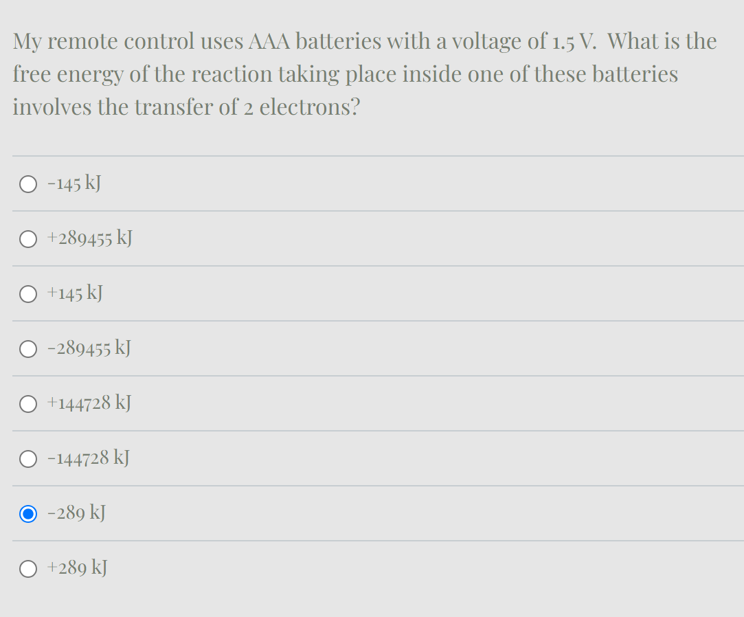 My remote control uses AAA batteries with a voltage of 1.5 V. What is the
free energy of the reaction taking place inside one of these batteries
involves the transfer of 2 electrons?
-145 kJ
+289455 kJ
+145 kJ
-289455 kJ
+144728 kJ
-144728 kJ
O -289 kJ
+289 kJ