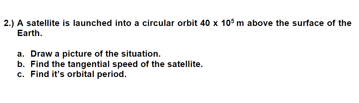 2.) A satellite is launched into a circular orbit 40 x 105 m above the surface of the
Earth.
a. Draw a picture of the situation.
b. Find the tangential speed of the satellite.
c. Find it's orbital period.