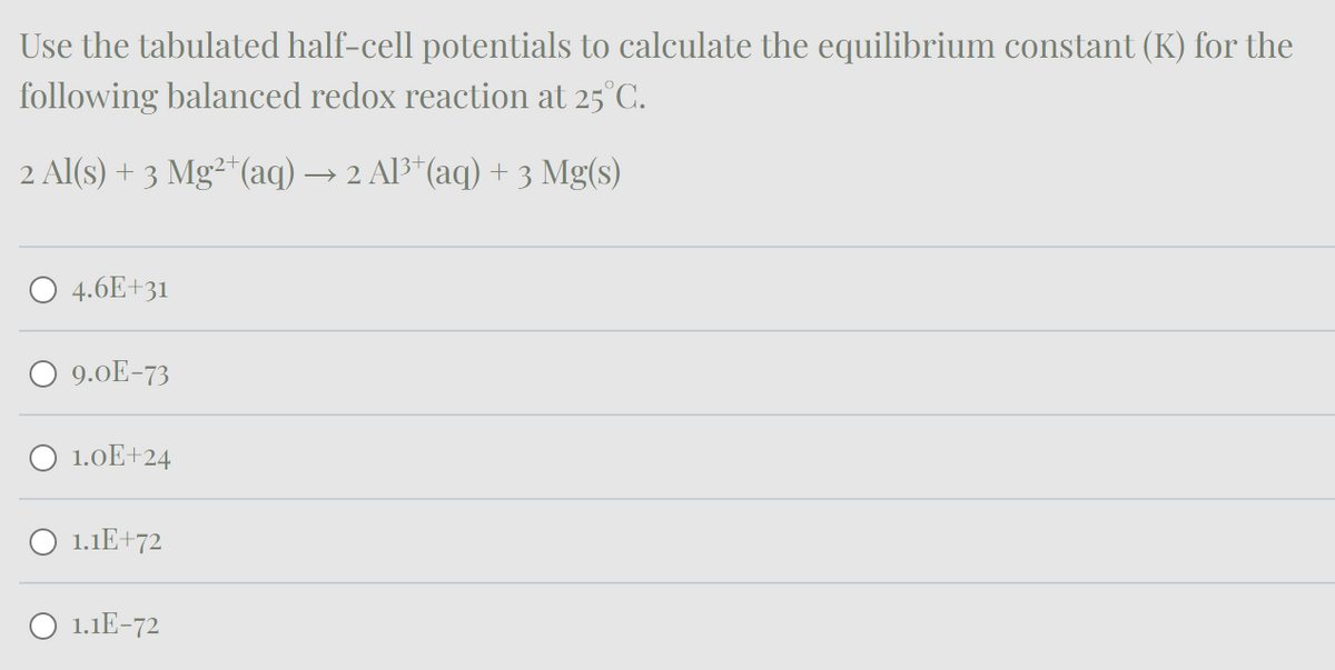 Use the tabulated half-cell potentials to calculate the equilibrium constant (K) for the
following balanced redox reaction at 25°C.
2 Al(s) + 3 Mg²+(aq) → 2 Al3+(aq) + 3 Mg(s)
4.6E+31
9.0E-73
1.0E+24
1.1E+72
1.1E-72