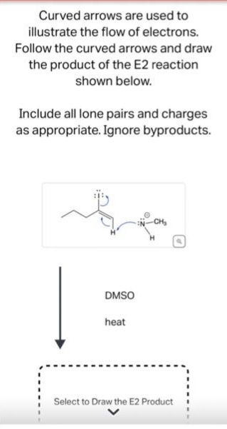 Curved arrows are used to
illustrate the flow of electrons.
Follow the curved arrows and draw
the product of the E2 reaction
shown below.
Include all lone pairs and charges
as appropriate. Ignore byproducts.
DMSO
heat
Select to Draw the E2 Product