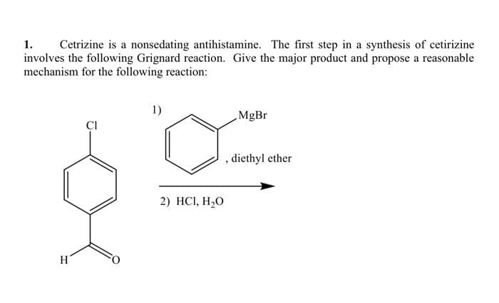 1. Cetrizine is a nonsedating antihistamine. The first step in a synthesis of cetirizine
involves the following Grignard reaction. Give the major product and propose a reasonable
mechanism for the following reaction:
H
CI
1)
2) HCI, H₂O
MgBr
diethyl ether