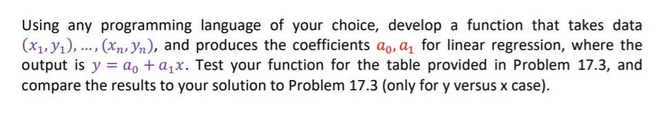 Using any programming language of your choice, develop a function that takes data
(x1, y1), ..., (xn, Yn), and produces the coefficients ao, a, for linear regression, where the
output is y = ao + a1x. Test your function for the table provided in Problem 17.3, and
compare the results to your solution to Problem 17.3 (only for y versus x case).

