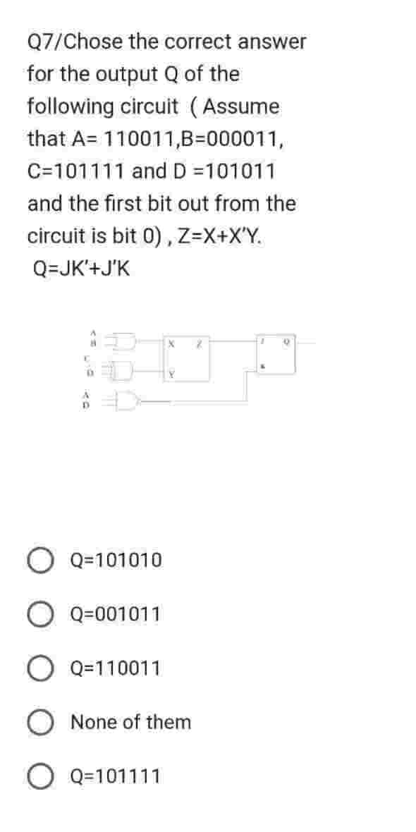 Q7/Chose the correct answer
for the output Q of the
following circuit (Assume
that A 110011,B=000011,
C=101111 and D =101011
and the first bit out from the
circuit is bit 0), Z=X+X'Y.
Q=JK'+J'K
X
1070
D
Q=101010
O Q=001011
O Q=110011
None of them
O Q=101111