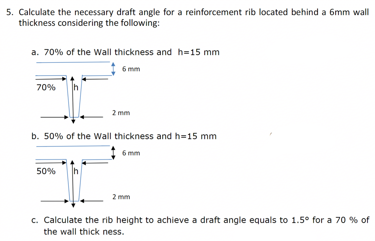5. Calculate the necessary draft angle for a reinforcement rib located behind a 6mm wall
thickness considering the following:
a. 70% of the Wall thickness and h=15 mm
6 mm
70%
h
2 mm
b. 50% of the Wall thickness and h=15 mm
6 mm
50%
h
2 mm
c. Calculate the rib height to achieve a draft angle equals to 1.5° for a 70 % of
the wall thick ness.
