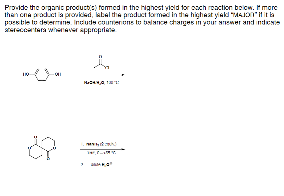 Provide the organic product(s) formed in the highest yield for each reaction below. If more
than one product is provided, label the product formed in the highest yield "MAJOR" if it is
possible to determine. Include counterions to balance charges in your answer and indicate
stereocenters whenever appropriate.
HO
O
OH
ia
CI
NaOH/H₂O, 100 °C
1. NaNH, (2 equiv.)
THF, 0->65 °C
dilute H30Ⓡ
2.