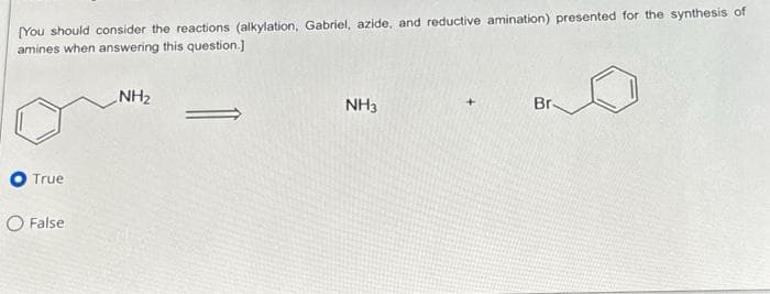 [You should consider the reactions (alkylation, Gabriel, azide, and reductive amination) presented for the synthesis of
amines when answering this question.]
True
O False
NH₂
NH3
Br-