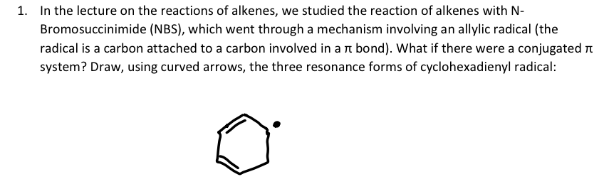 1. In the lecture on the reactions of alkenes, we studied the reaction of alkenes with N-
Bromosuccinimide (NBS), which went through a mechanism involving an allylic radical (the
radical is a carbon attached to a carbon involved in a л bond). What if there were a conjugated
system? Draw, using curved arrows, the three resonance forms of cyclohexadienyl radical: