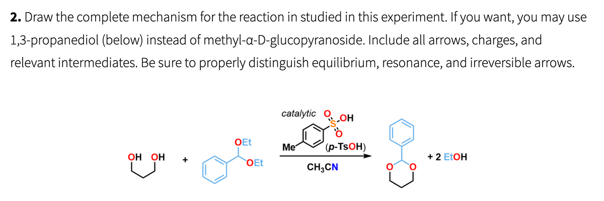 2. Draw the complete mechanism for the reaction in studied in this experiment. If you want, you may use
1,3-propanediol (below) instead of methyl-a-D-glucopyranoside. Include all arrows, charges, and
relevant intermediates. Be sure to properly distinguish equilibrium, resonance, and irreversible arrows.
OH OH
OEt
OEt
catalytic
Me
__ОН
O
(p-TsOH)
CH3CN
+ 2 EtOH