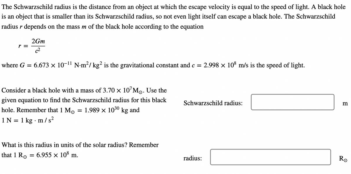 The Schwarzschild radius is the distance from an object at which the escape velocity is equal to the speed of light. A black hole
is an object that is smaller than its Schwarzschild radius, so not even light itself can escape a black hole. The Schwarzschild
radius r depends on the mass m of the black hole according to the equation
where G =
r =
1 N
=
2Gm
c²
Consider a black hole with a mass of 3.70 × 10¹M. Use the
given equation to find the Schwarzschild radius for this black
hole. Remember that 1 Mo = 1.989 × 10³0 kg and
6.673 × 10-¹¹ N·m²/ kg² is the gravitational constant and c = 2.998 × 108 m/s is the speed of light.
1 kg. m/s²
What is this radius in units of the solar radius? Remember
that 1 Ro
6.955 × 108 m.
Schwarzschild radius:
radius:
m
Ro