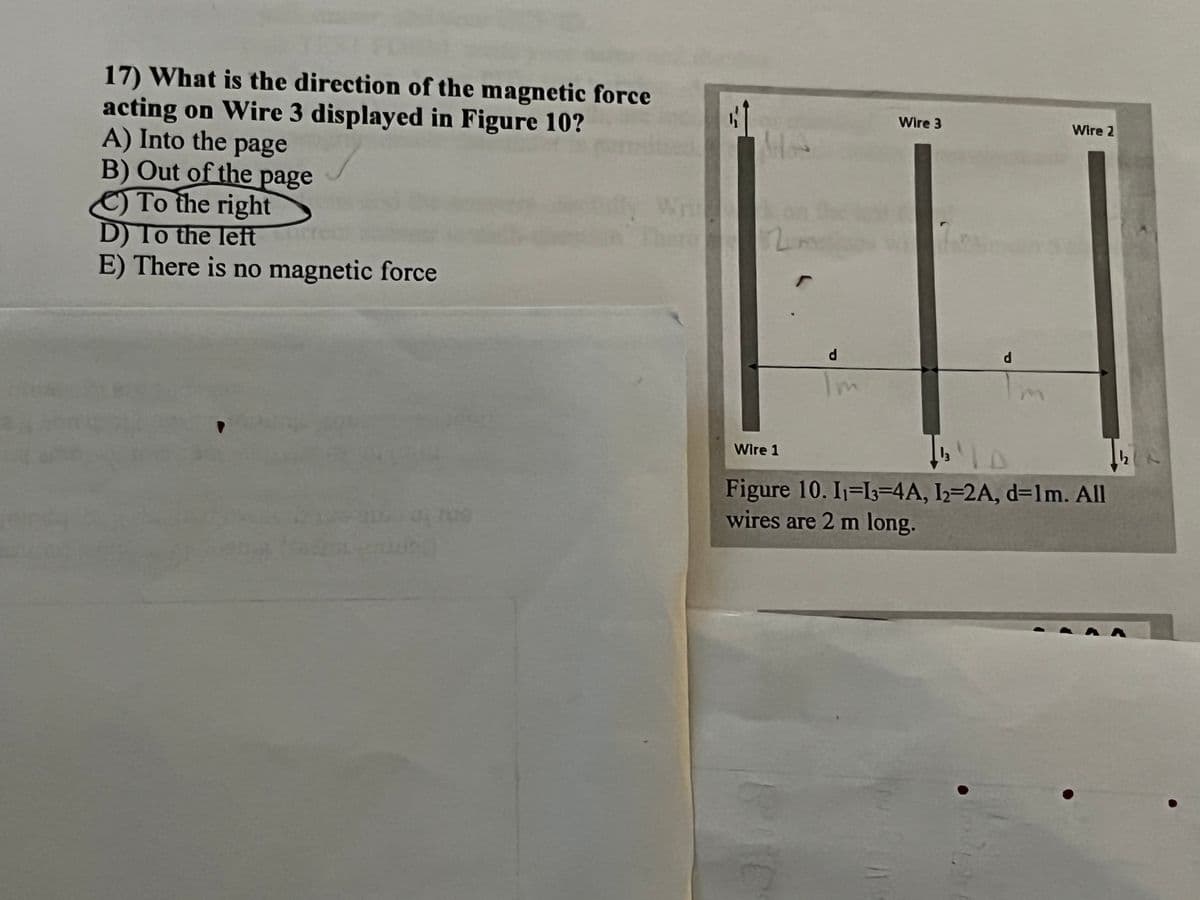 17) What is the direction of the magnetic force
acting on Wire 3 displayed in Figure 10?
A) Into the page
B) Out of the page
To the right
D) To the left
E) There is no magnetic force
Wire 3
Wire 2
d
d
Im
Wire 1
D
Figure 10. 11-13-4A, 12-2A, d=1m. All
wires are 2 m long.
C