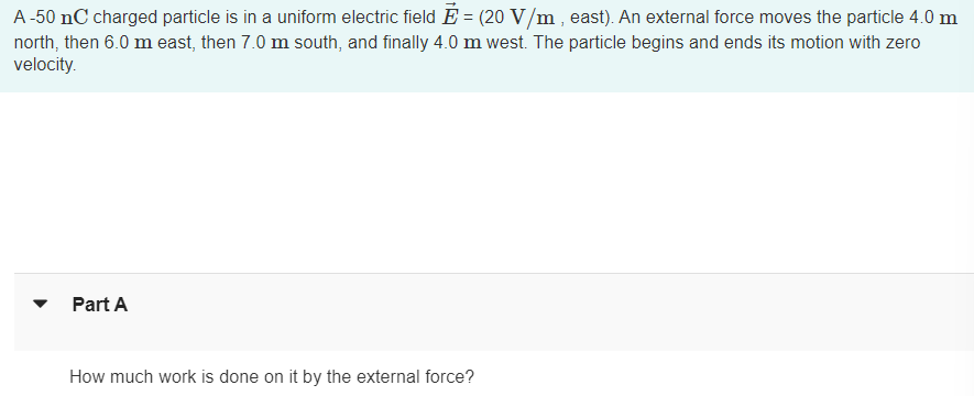 A-50 nC charged particle is in a uniform electric field Ễ = (20 V/m, east). An external force moves the particle 4.0 m
north, then 6.0 m east, then 7.0 m south, and finally 4.0 m west. The particle begins and ends its motion with zero
velocity.
Part A
How much work is done on it by the external force?