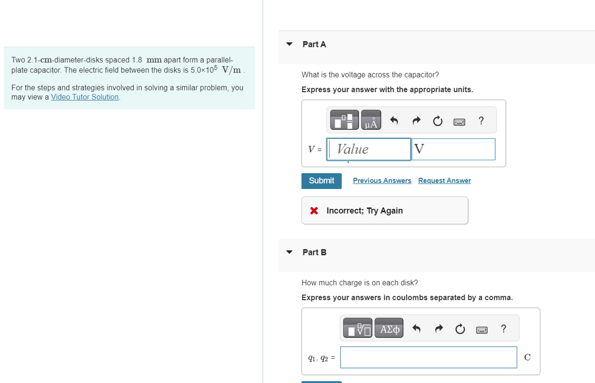 Two 2.1-cm-diameter-disks spaced 1.8 mm apart form a parallel-
plate capacitor. The electric field between the disks is 5.0×105 V/m
For the steps and strategies involved in solving a similar problem, you
may view a Video Tutor Solution.
Part A
What is the voltage across the capacitor?
Express your answer with the appropriate units.
НА
V =
Value
V
Submit
Previous Answers Request Answer
X Incorrect; Try Again
Part B
?
How much charge is on each disk?
Express your answers in coulombs separated by a comma.
91,92 =
ΕΠΙ ΑΣΦ
?
C