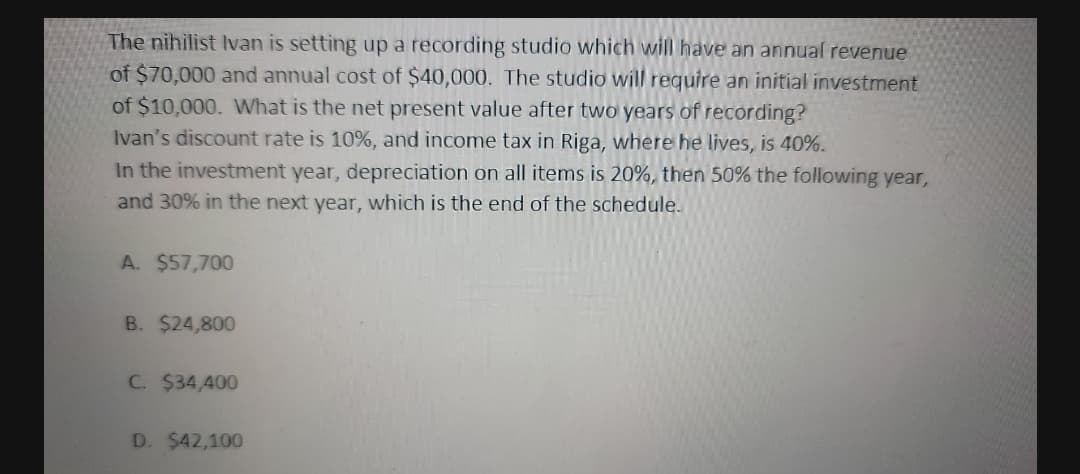 The nihilist Ivan is setting up a recording studio which will have an annual revenue
of $70,000 and annual cost of $40,000. The studio will require an initial investment
of $10,000. What is the net present value after two years of recording?
Ivan's discount rate is 10%, and income tax in Riga, where he lives, is 40%.
In the investment year, depreciation on all items is 20%, then 50% the following year,
and 30% in the next year, which is the end of the schedule.
A. $57,700
B. $24,800
C. $34,400
D. $42,100
