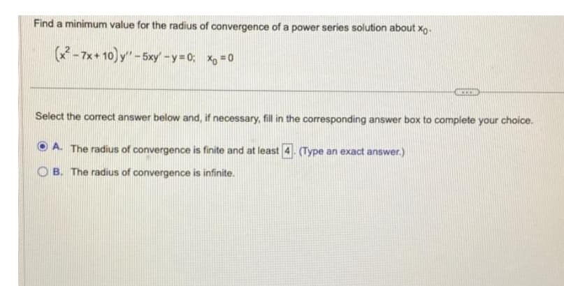 Find a minimum value for the radius of convergence of a power series solution about xo.
(x²-7x+10) y'' -5xy' -y=0; x = 0
BECOD
Select the correct answer below and, if necessary, fill in the corresponding answer box to complete your choice.
OA. The radius of convergence is finite and at least (Type an exact answer.)
B. The radius of convergence is infinite.