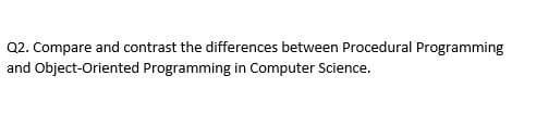 Q2. Compare and contrast the differences between Procedural Programming
and Object-Oriented Programming in Computer Science.