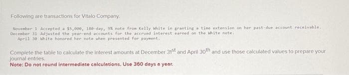 Following are transactions for Vitalo Company.
November 1 Accepted a $5,000, 180-day, 5% note from Kelly White in granting a tine extension on her past-due account receivable.
December 31 Adjusted the year-end accounts for the accrued interest earned on the White note..
April 30 white honored her note when presented for payment.
Complete the table to calculate the interest amounts at December 31st and April 30th and use those calculated values to prepare your
Journal entries.
Note: Do not round intermediate calculations. Use 360 days a year.